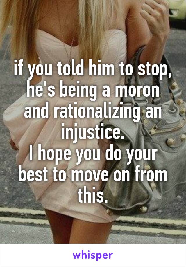 if you told him to stop, he's being a moron and rationalizing an injustice.
I hope you do your best to move on from this.