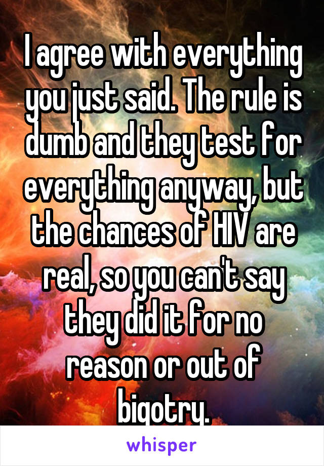 I agree with everything you just said. The rule is dumb and they test for everything anyway, but the chances of HIV are real, so you can't say they did it for no reason or out of bigotry.