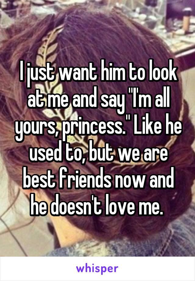 I just want him to look at me and say "I'm all yours, princess." Like he used to, but we are best friends now and he doesn't love me. 