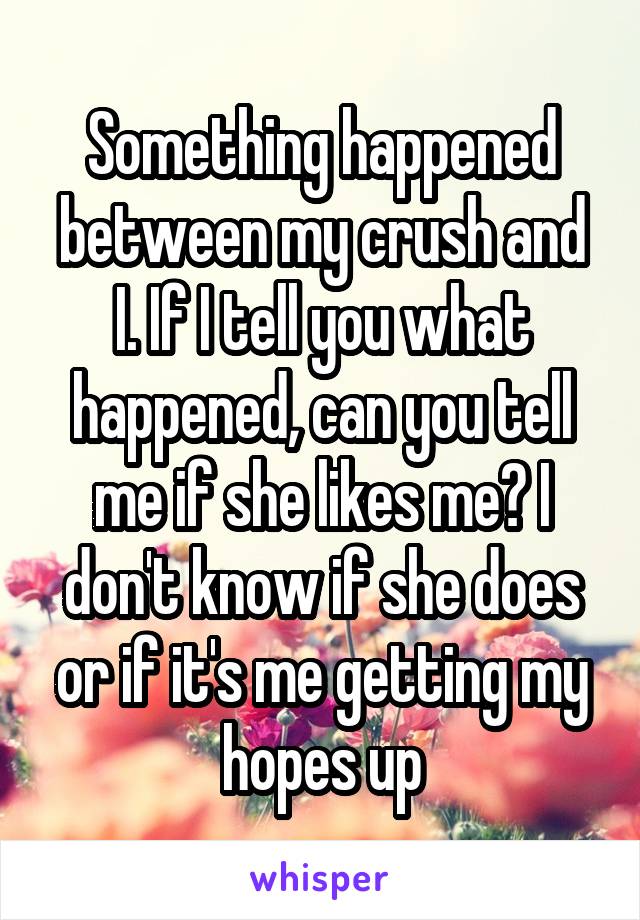 Something happened between my crush and I. If I tell you what happened, can you tell me if she likes me? I don't know if she does or if it's me getting my hopes up