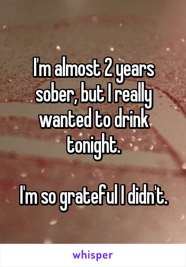 I'm almost 2 years sober, but I really wanted to drink tonight.

I'm so grateful I didn't.