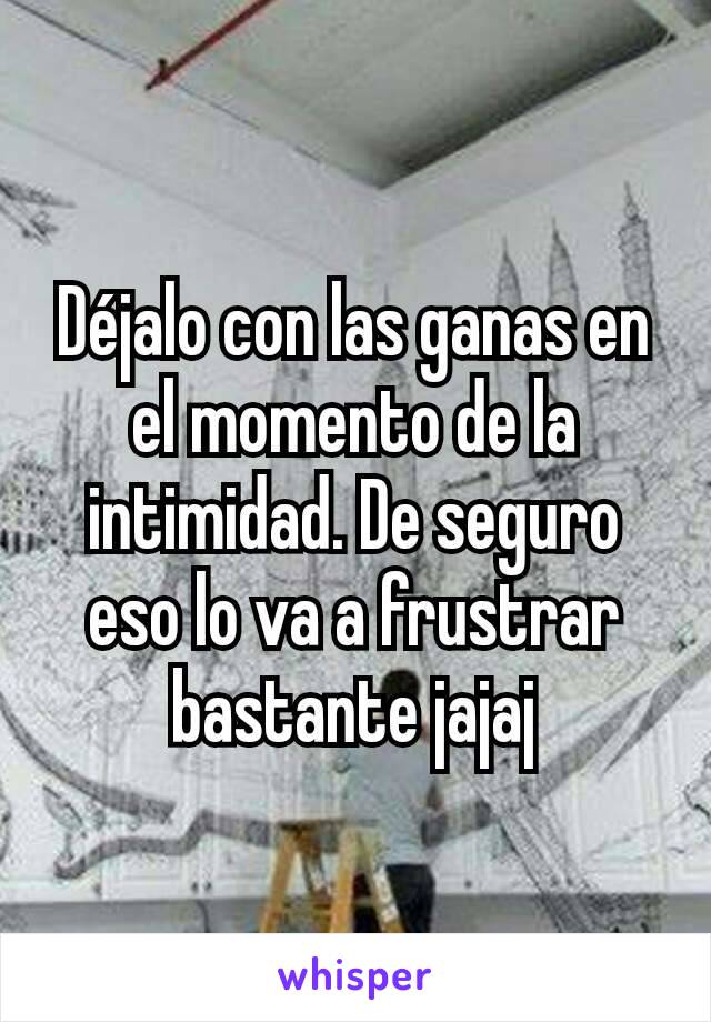 Déjalo con las ganas en el momento de la intimidad. De seguro eso lo va a frustrar bastante jajaj