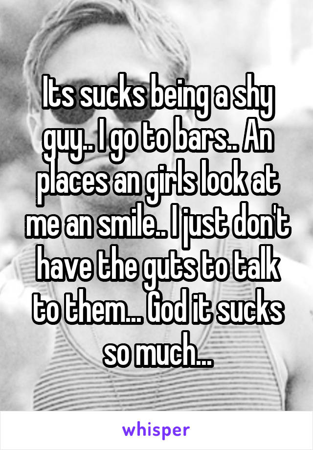 Its sucks being a shy guy.. I go to bars.. An places an girls look at me an smile.. I just don't have the guts to talk to them... God it sucks so much...