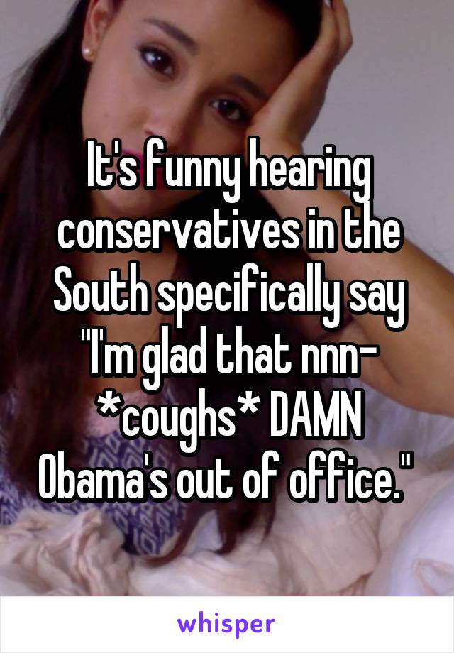 It's funny hearing conservatives in the South specifically say "I'm glad that nnn- *coughs* DAMN Obama's out of office." 