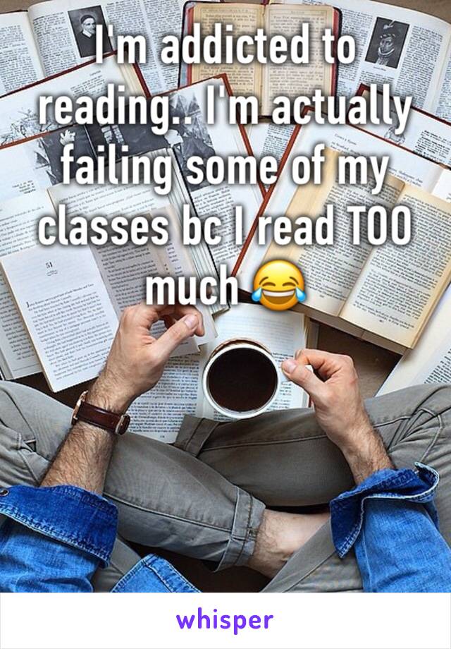 I'm addicted to reading.. I'm actually failing some of my classes bc I read TOO much 😂