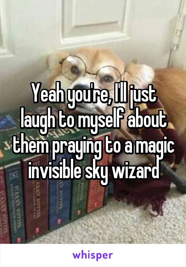 Yeah you're, I'll just laugh to myself about them praying to a magic invisible sky wizard