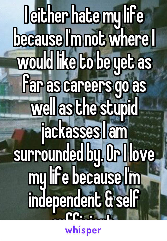 I either hate my life because I'm not where I would like to be yet as far as careers go as well as the stupid jackasses I am surrounded by. Or I love my life because I'm independent & self sufficient.