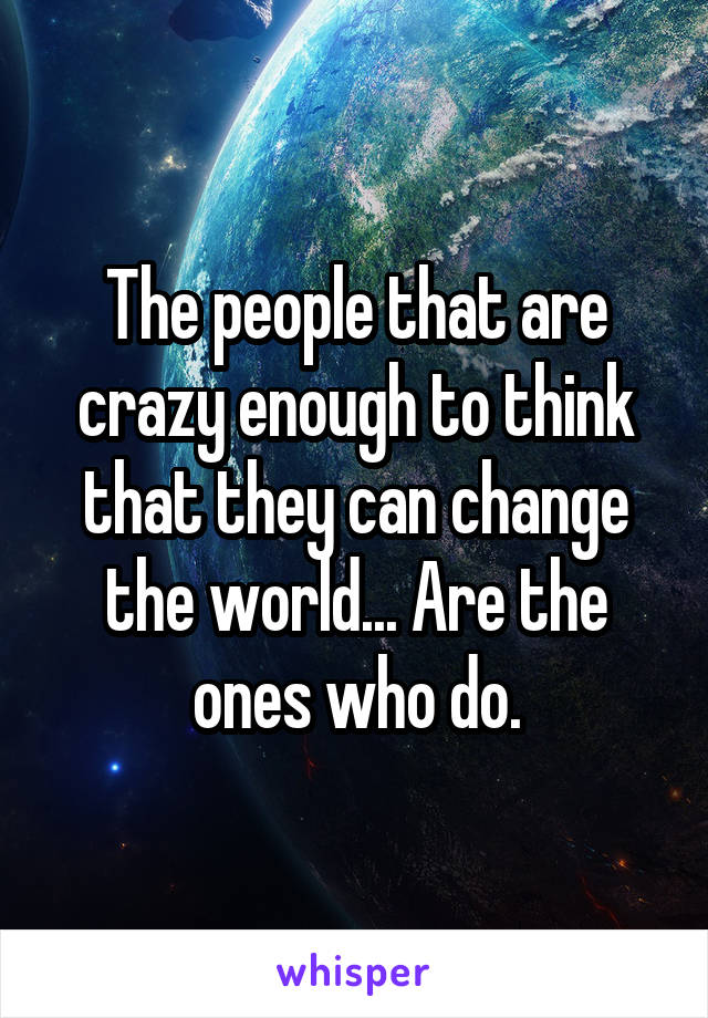 The people that are crazy enough to think that they can change the world... Are the ones who do.