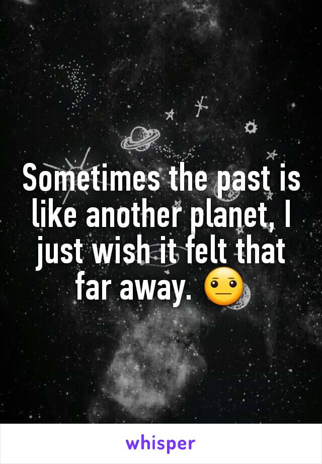 Sometimes the past is like another planet, I just wish it felt that far away. 😐