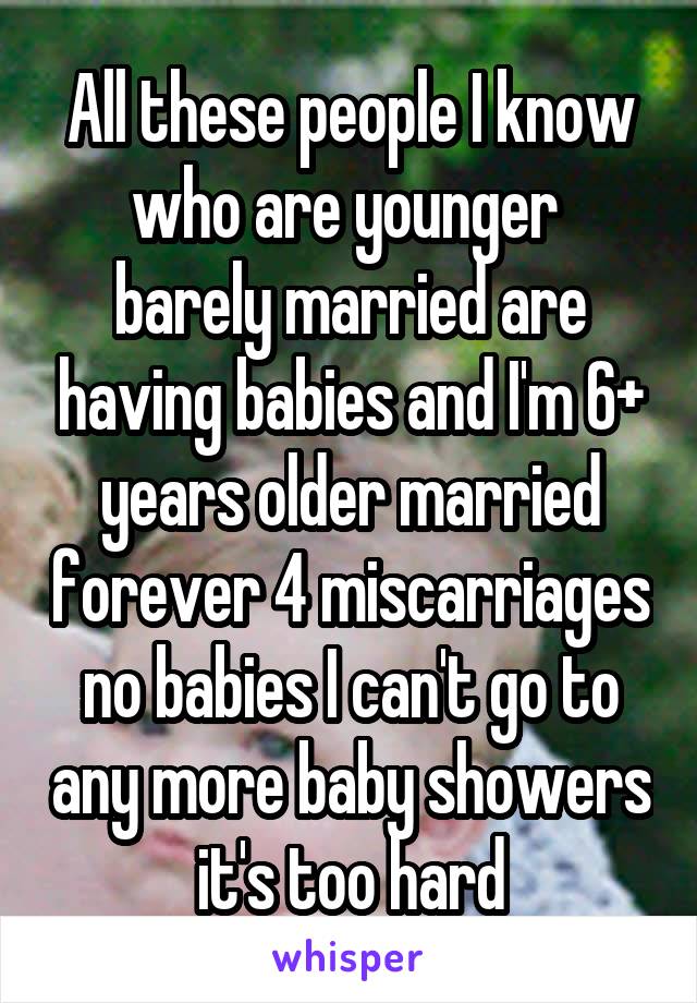 All these people I know who are younger  barely married are having babies and I'm 6+ years older married forever 4 miscarriages no babies I can't go to any more baby showers it's too hard