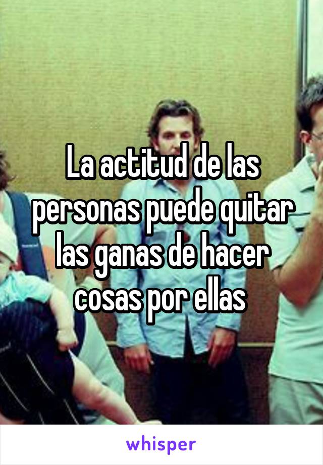 La actitud de las personas puede quitar las ganas de hacer cosas por ellas 