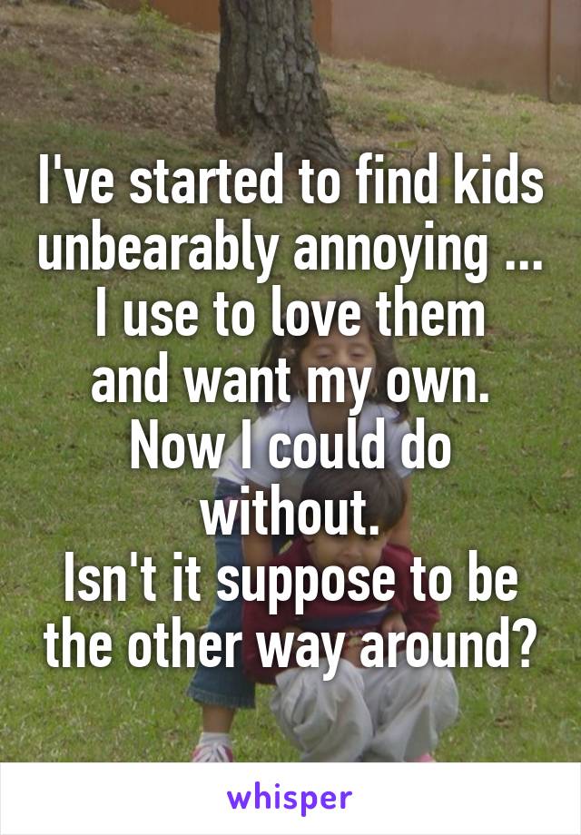 I've started to find kids unbearably annoying ...
I use to love them and want my own. Now I could do without.
Isn't it suppose to be the other way around?