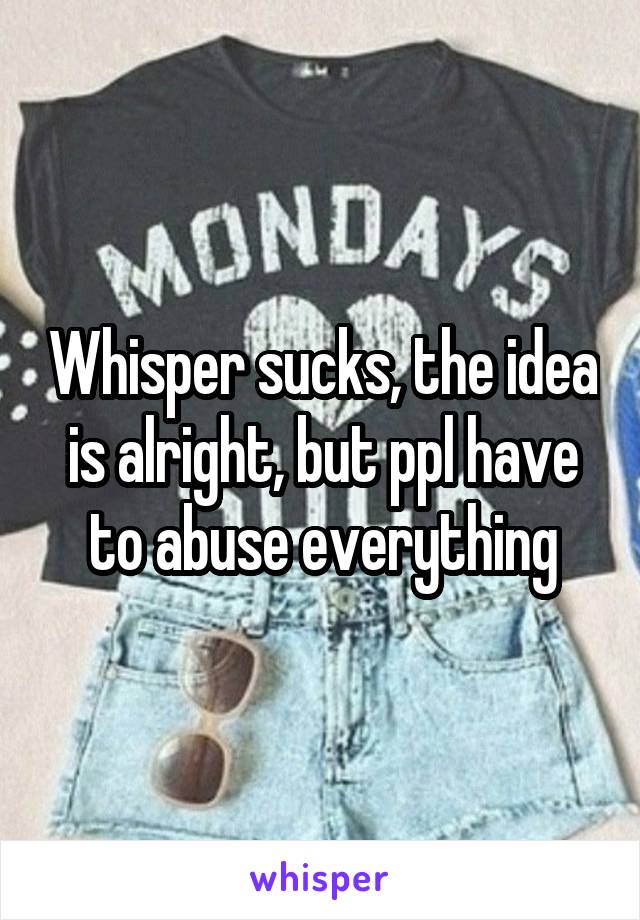 Whisper sucks, the idea is alright, but ppl have to abuse everything