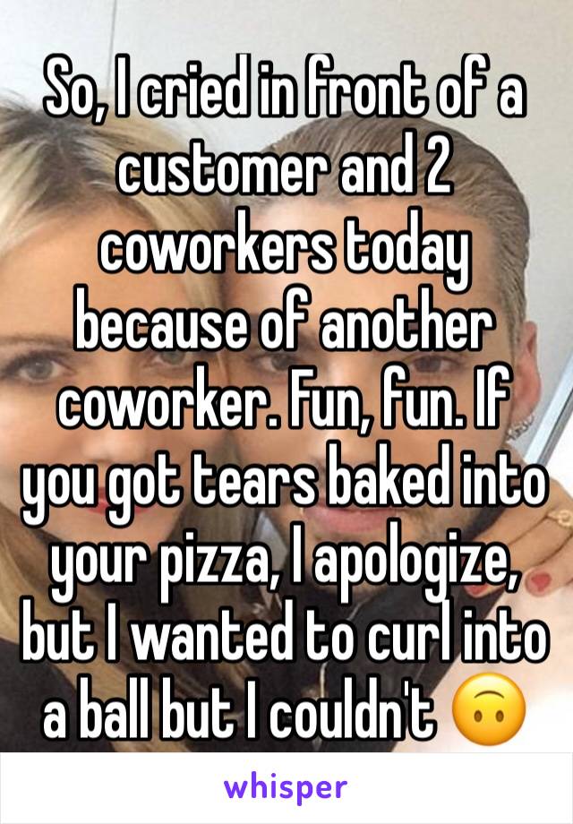 So, I cried in front of a customer and 2 coworkers today because of another coworker. Fun, fun. If you got tears baked into  your pizza, I apologize, but I wanted to curl into a ball but I couldn't 🙃