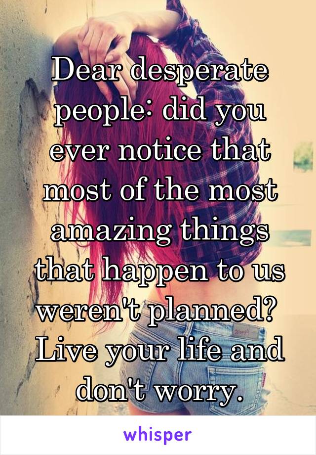 Dear desperate people: did you ever notice that most of the most amazing things that happen to us weren't planned? 
Live your life and don't worry.