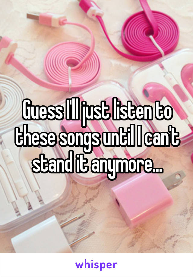 Guess I'll just listen to these songs until I can't stand it anymore...