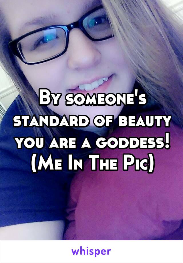 By someone's standard of beauty you are a goddess!
(Me In The Pic)