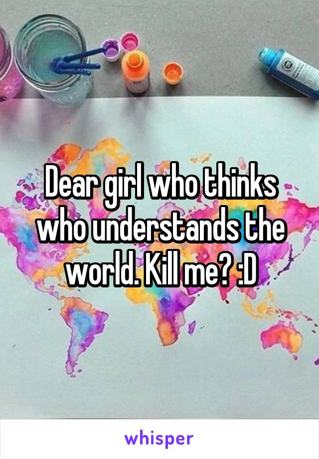 Dear girl who thinks who understands the world. Kill me? :D