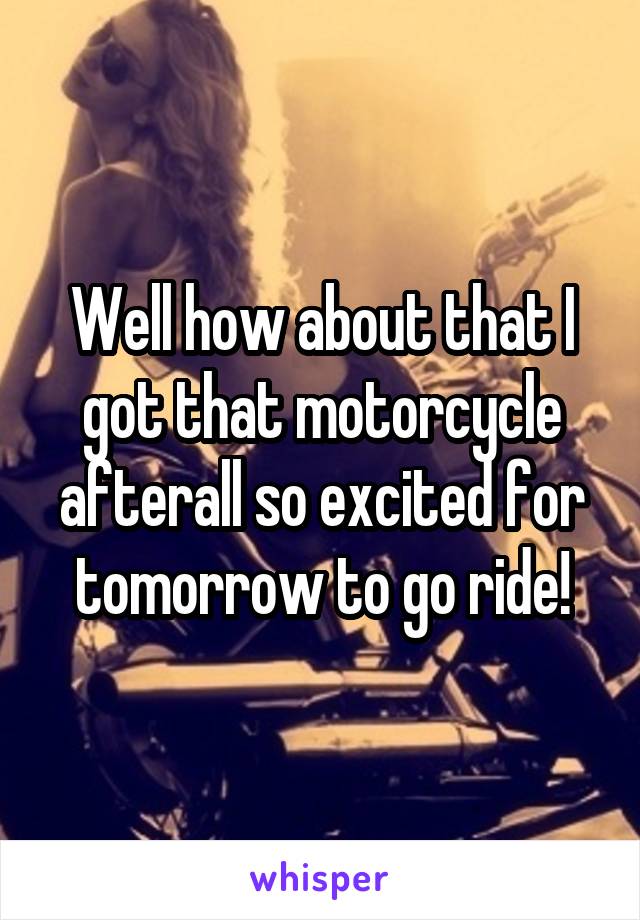 Well how about that I got that motorcycle afterall so excited for tomorrow to go ride!