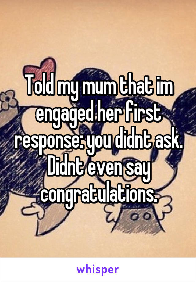 Told my mum that im engaged her first response: you didnt ask. Didnt even say congratulations.