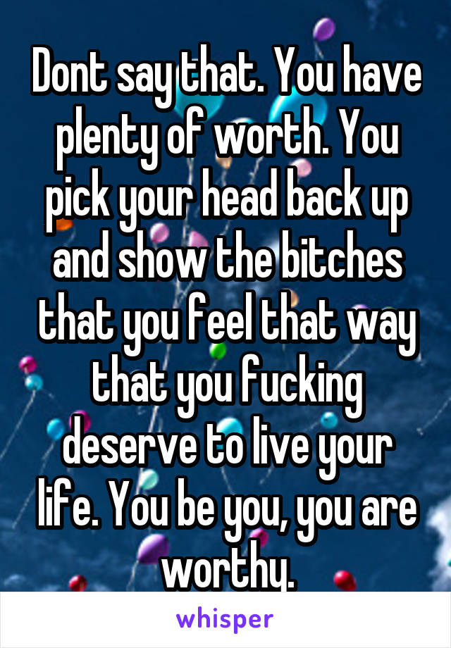 Dont say that. You have plenty of worth. You pick your head back up and show the bitches that you feel that way that you fucking deserve to live your life. You be you, you are worthy.