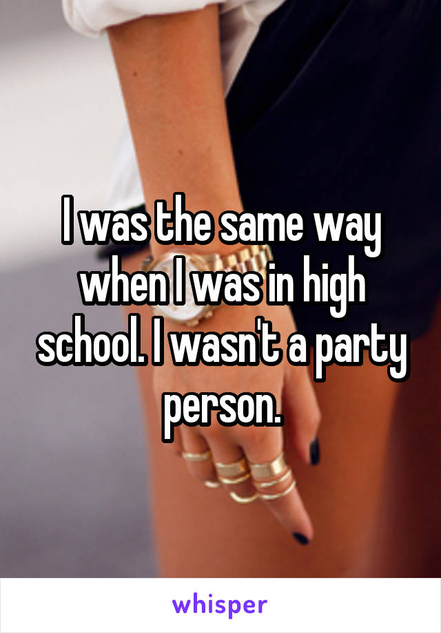 I was the same way when I was in high school. I wasn't a party person.