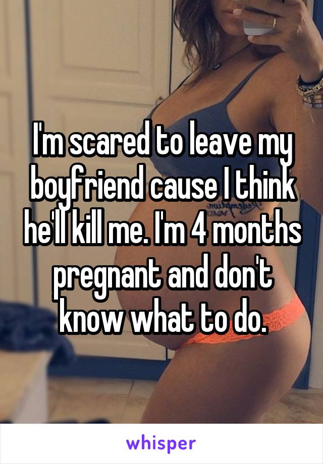 I'm scared to leave my boyfriend cause I think he'll kill me. I'm 4 months pregnant and don't know what to do.