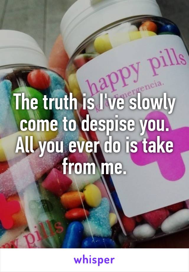 The truth is I've slowly come to despise you. All you ever do is take from me.