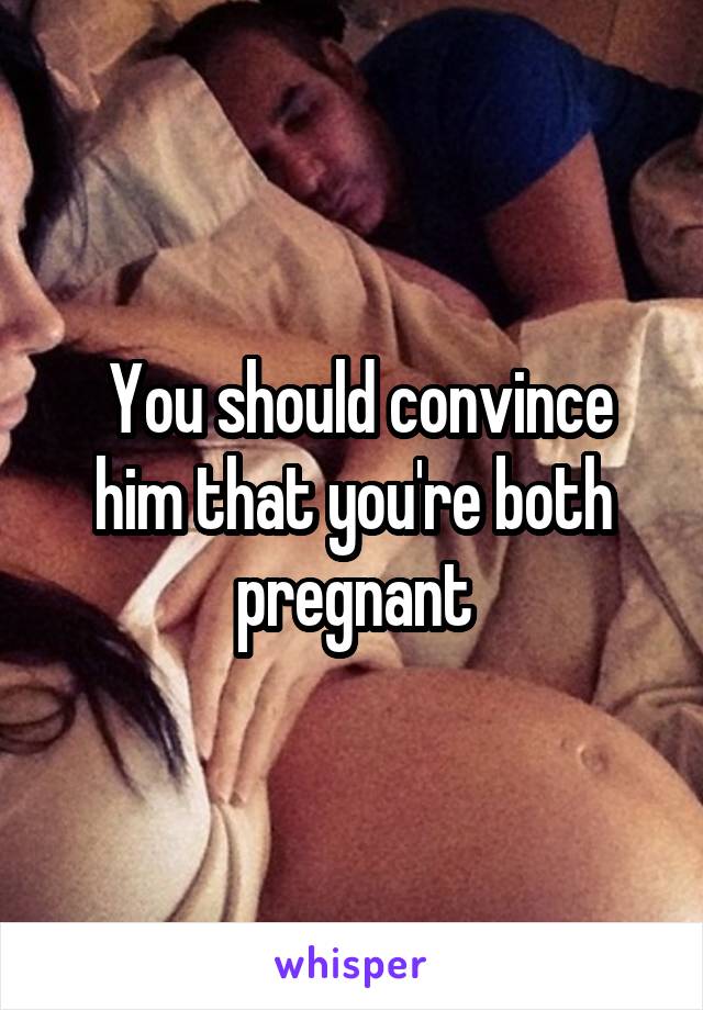  You should convince him that you're both pregnant