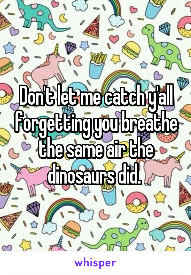 Don't let me catch y'all forgetting you breathe the same air the dinosaurs did. 