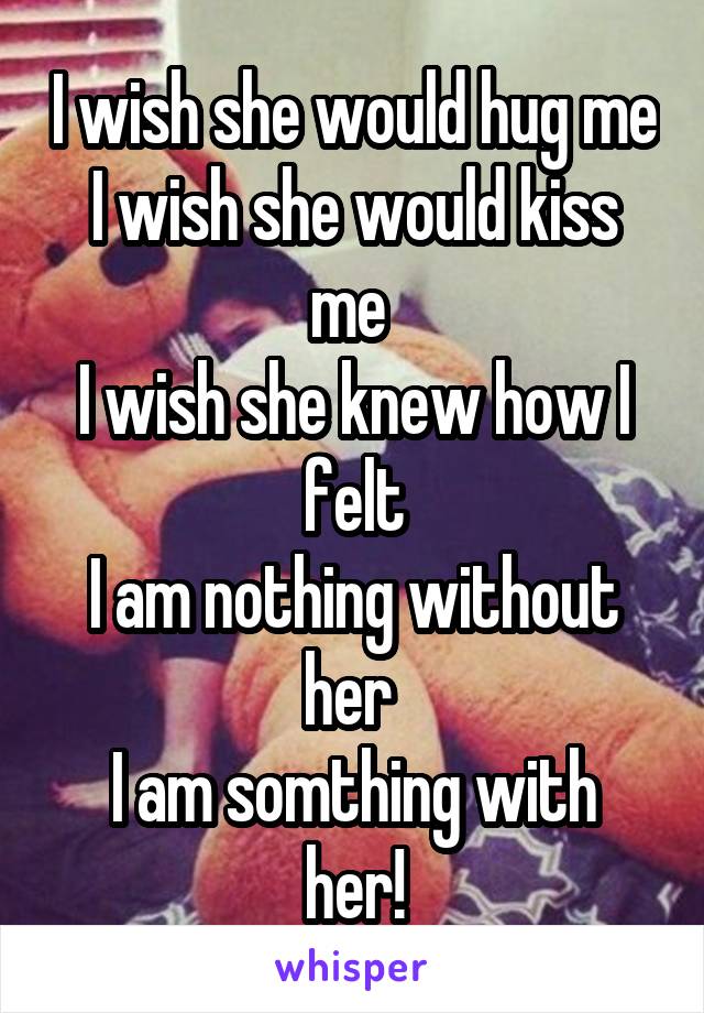 I wish she would hug me
I wish she would kiss me 
I wish she knew how I felt
I am nothing without her 
I am somthing with her!