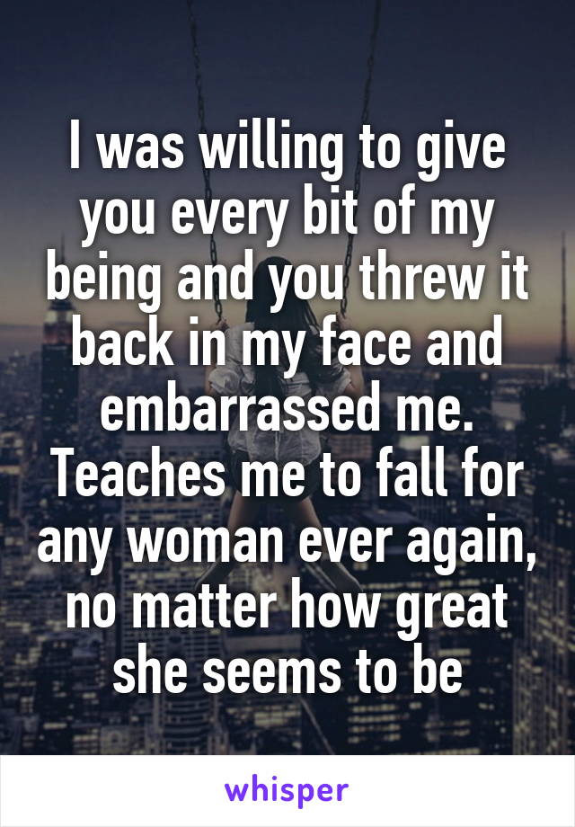 I was willing to give you every bit of my being and you threw it back in my face and embarrassed me. Teaches me to fall for any woman ever again, no matter how great she seems to be