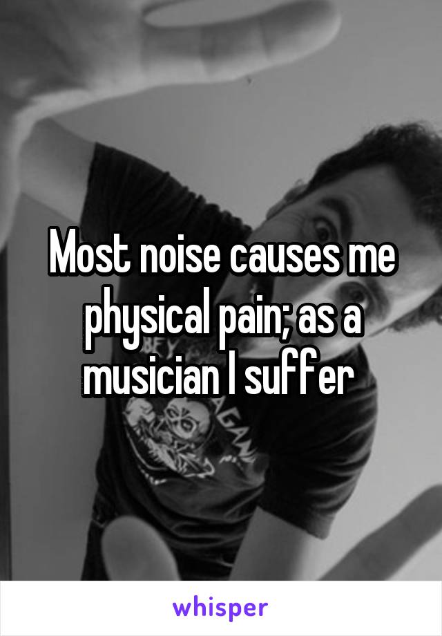 Most noise causes me physical pain; as a musician I suffer 