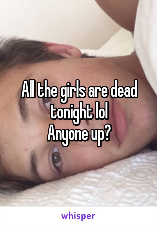 All the girls are dead tonight lol
Anyone up?