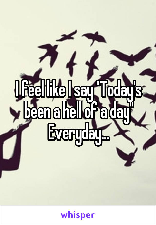 I feel like I say "Today's been a hell of a day" Everyday...