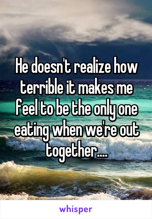 He doesn't realize how terrible it makes me feel to be the only one eating when we're out together....