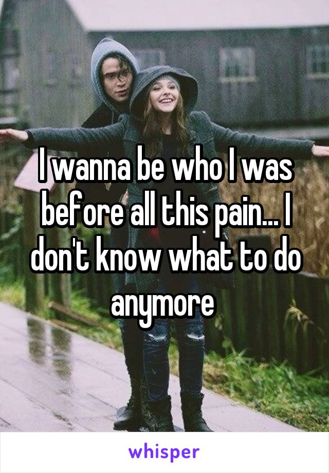 I wanna be who I was before all this pain... I don't know what to do anymore 