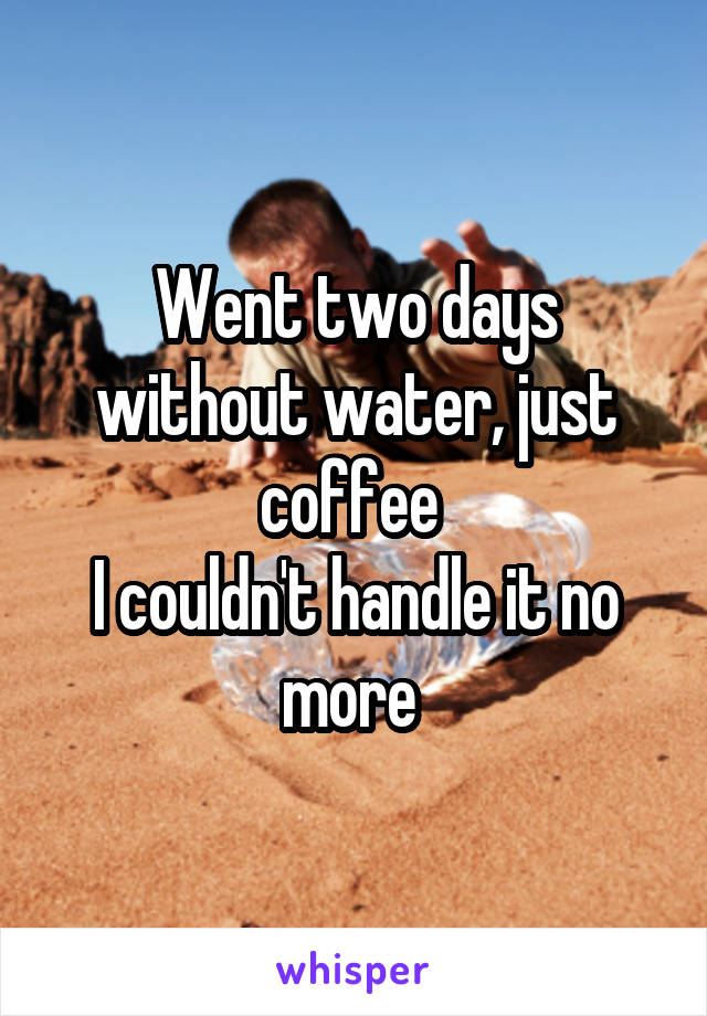 Went two days without water, just coffee 
I couldn't handle it no more 