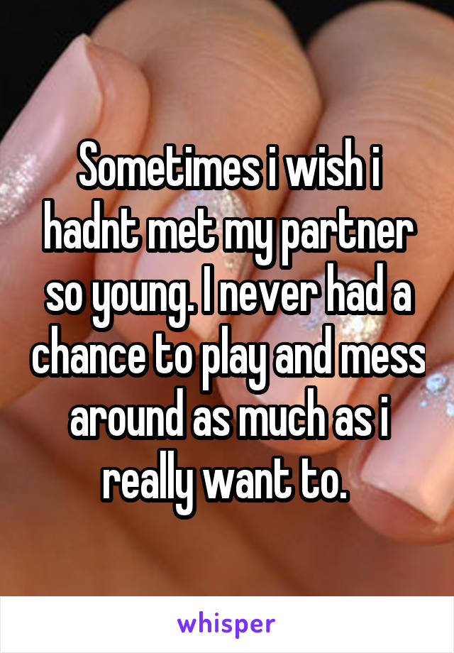 Sometimes i wish i hadnt met my partner so young. I never had a chance to play and mess around as much as i really want to. 