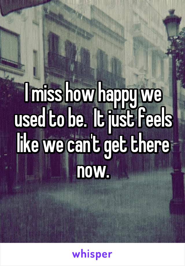 I miss how happy we used to be.  It just feels like we can't get there now.