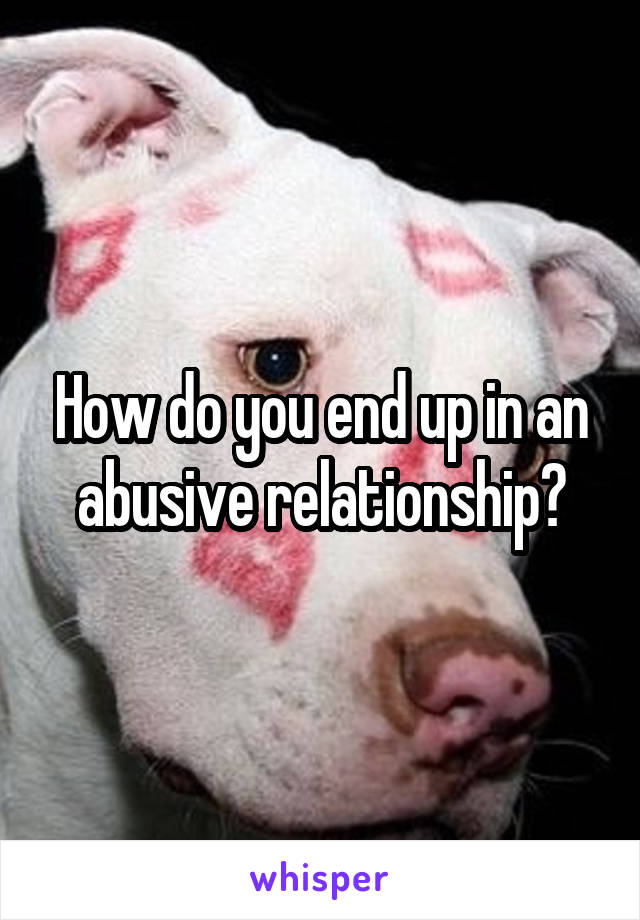 How do you end up in an abusive relationship?