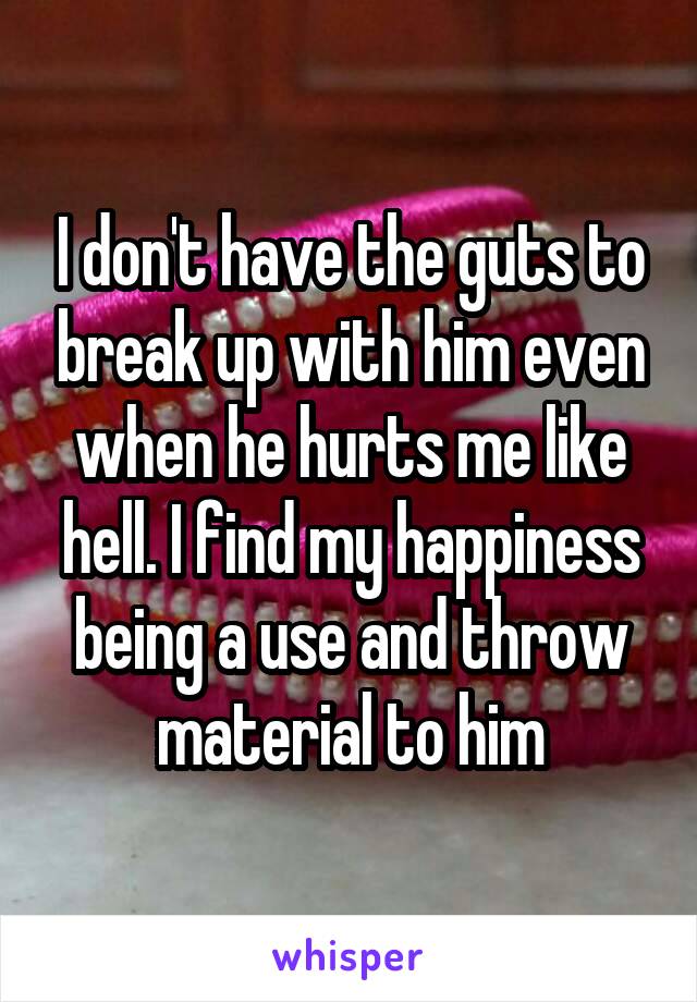 I don't have the guts to break up with him even when he hurts me like hell. I find my happiness being a use and throw material to him