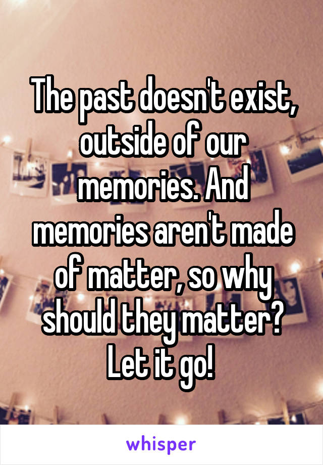 The past doesn't exist, outside of our memories. And memories aren't made of matter, so why should they matter? Let it go! 