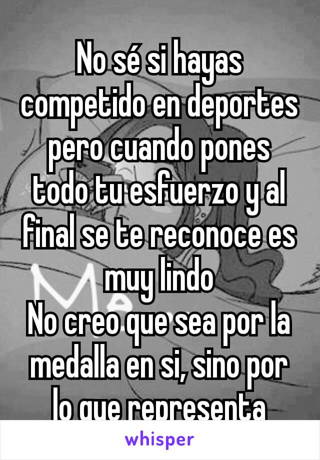 No sé si hayas competido en deportes pero cuando pones todo tu esfuerzo y al final se te reconoce es muy lindo
No creo que sea por la medalla en si, sino por lo que representa