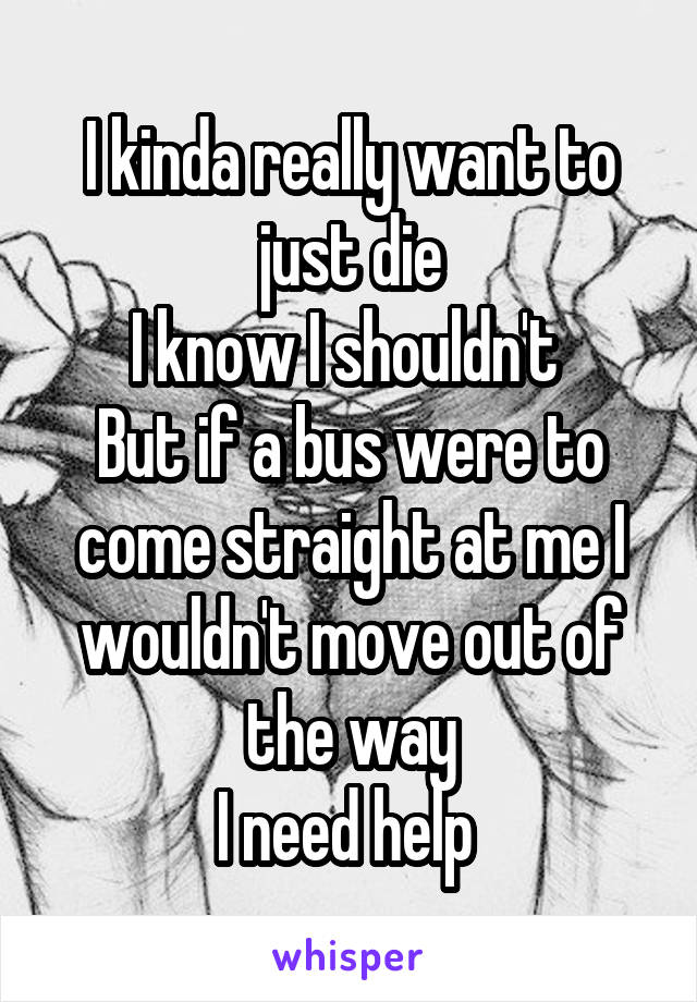 I kinda really want to just die
I know I shouldn't 
But if a bus were to come straight at me I wouldn't move out of the way
I need help 