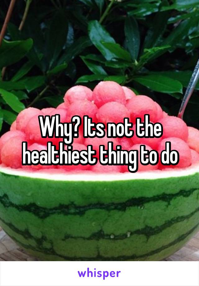 Why? Its not the healthiest thing to do