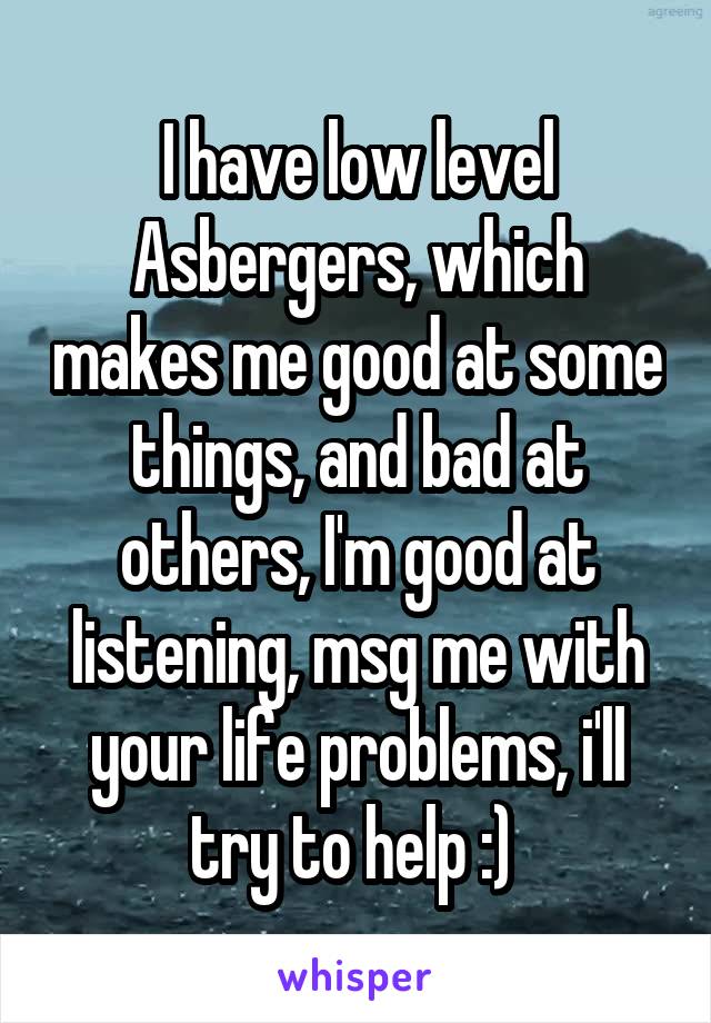 I have low level Asbergers, which makes me good at some things, and bad at others, I'm good at listening, msg me with your life problems, i'll try to help :) 