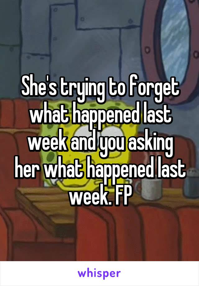 She's trying to forget what happened last week and you asking her what happened last week. FP