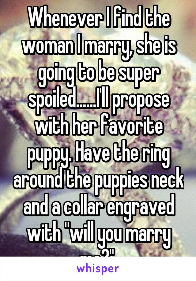 Whenever I find the woman I marry, she is going to be super spoiled......I'll propose with her favorite puppy. Have the ring around the puppies neck and a collar engraved with "will you marry me?" 