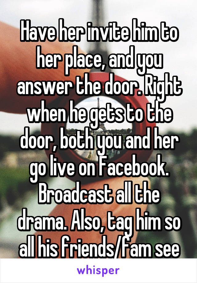 Have her invite him to her place, and you answer the door. Right when he gets to the door, both you and her go live on Facebook. Broadcast all the drama. Also, tag him so all his friends/fam see